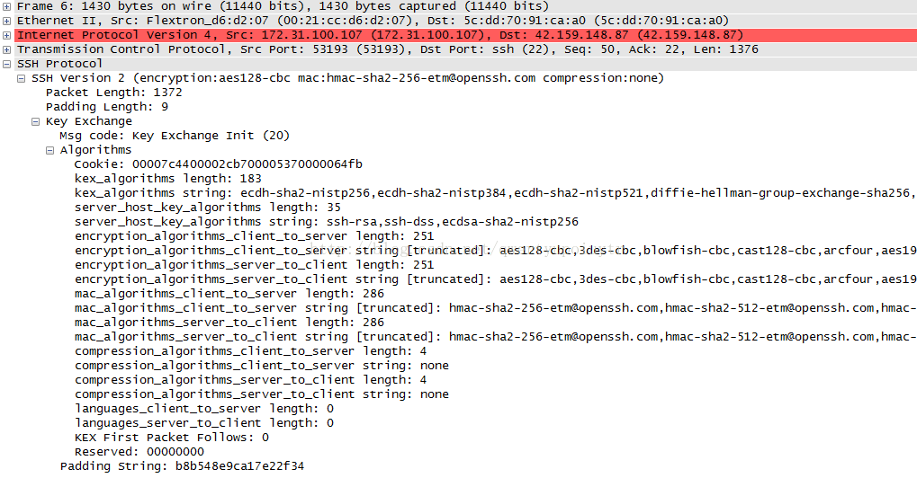 C] Frame 6: 1430 bytes on wire (11440 bits), 1430 bytes captured (11440 bits) C] Ethernet 11, Sr c: Flextron_d6:d2:07 (00:21 Dst: 5c:dd:70:91:ca:aO Tr ansmission control protocol, src Port: 53193 (53193), ost Port: ssh (22), seq: 50, Ack: 22, Len: 1376 C:] ssH protocol D SSH version 2 (encryption: aes128-cbc mac : hmac-sha2-256-etmaopenssh. com compression: none) packet Length: 1372 padding Length: g D Key Exchange Msg code: Key Exchange Init (20) [S Algorithms cookie: 00007c4400002cb700005370000064fb kex_algorithms length: 183 kex_algorithms string: ecdh-sha2-ni stp256, ecdh-sha2-nistp384 , ecdh-sha2-nistp521 , dif fie-hellman-group-exchange-sha256, server host key _ algorithms length: 35 server host key _ algorithms string: ssh-rsa, ssh-dss , ecdsa-sha2-nistp256 encrypti on_al gor i thms_c 1 i ent_to_server length: 251 encrypti on_al gor i thms_c 1 i ent_to_server string C truncated]: aes128-cbc , 3des-cbc , blowfish-cbc , cast128-cbc , arcfour , aes19 encrypti on_al gor i 1 i ent length: 251 encrypti on_al gor i 1 i ent string C truncated]: aes128-cbc , 3des-cbc , blowfish-cbc , cast128-cbc , arcfour , aes19 ent_to_server length: 286 ent_to_server stri ng C truncated]: hmac-sha2-256-etnaopenssh. com,hmac-sha2-512-etnaopenssh. com,hmac- mac_algorithms_server_to_client length: 286 mac_algorithms_server_to_client stri ng C truncated]: hmac-sha2-256-etnaopenssh. com,hmac-sha2-512-etnaopenssh. com,hmac- ent_to_server length: stri ng : compression_algorithms_server_to_client length: compression_algorithms_server_to_client stri ng : languages_cli length: O languages_server_to_client length: O KEX First packet Follows: O Reserved: 00000000 padding stri ng: b8b548egca17e22f34 4 none 4 none